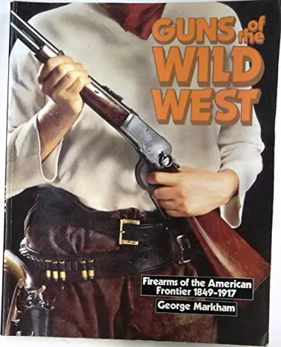 Guns Of The Wild West: Firearms Of The American Frontier, 1849-1917 : The Handguns, Longarms And Shotguns Of The Gold Rush, The American Civil War, Markham, George 1
